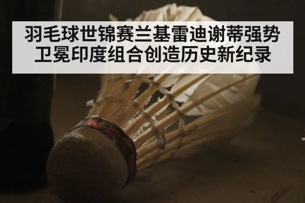 羽毛球世锦赛兰基雷迪谢蒂强势卫冕印度组合创造历史新纪录