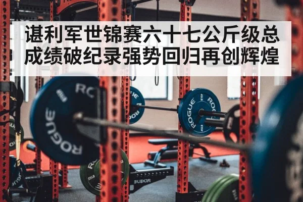 谌利军世锦赛六十七公斤级总成绩破纪录强势回归再创辉煌